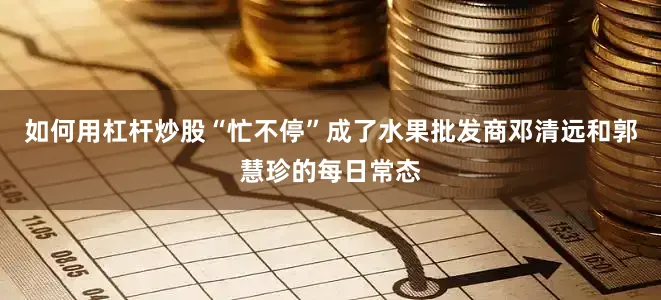 如何用杠杆炒股“忙不停”成了水果批发商邓清远和郭慧珍的每日常态