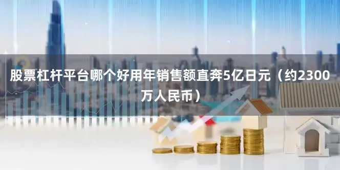 股票杠杆平台哪个好用年销售额直奔5亿日元（约2300万人民币）