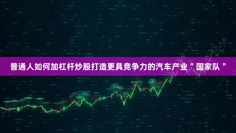 普通人如何加杠杆炒股打造更具竞争力的汽车产业＂国家队＂