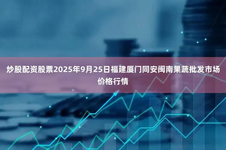 炒股配资股票2025年9月25日福建厦门同安闽南果蔬批发市场价格行情